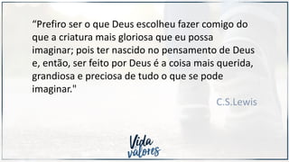“Prefiro ser o que Deus escolheu fazer comigo do
que a criatura mais gloriosa que eu possa
imaginar; pois ter nascido no pensamento de Deus
e, então, ser feito por Deus é a coisa mais querida,
grandiosa e preciosa de tudo o que se pode
imaginar."
C.S.Lewis
 