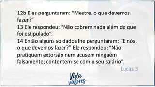 12b Eles perguntaram: “Mestre, o que devemos
fazer?”
13 Ele respondeu: “Não cobrem nada além do que
foi estipulado”.
14 Então alguns soldados lhe perguntaram: “E nós,
o que devemos fazer?” Ele respondeu: “Não
pratiquem extorsão nem acusem ninguém
falsamente; contentem-se com o seu salário”.
Lucas 3
 