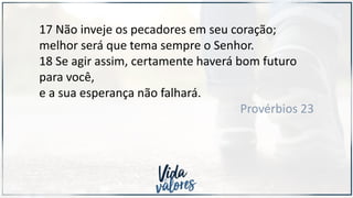 17 Não inveje os pecadores em seu coração;
melhor será que tema sempre o Senhor.
18 Se agir assim, certamente haverá bom futuro
para você,
e a sua esperança não falhará.
Provérbios 23
 