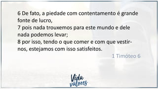 6 De fato, a piedade com contentamento é grande
fonte de lucro,
7 pois nada trouxemos para este mundo e dele
nada podemos levar;
8 por isso, tendo o que comer e com que vestir-
nos, estejamos com isso satisfeitos.
1 Timóteo 6
 