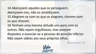 14 Abençoem aqueles que os perseguem;
abençoem-nos, não os amaldiçoem.
15 Alegrem-se com os que se alegram; chorem com
os que choram.
16 Tenham uma mesma atitude uns para com os
outros. Não sejam orgulhosos, mas estejam
dispostos a associar-se a pessoas de posição inferior.
Não sejam sábios aos seus próprios olhos.
Romanos 12
 