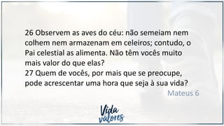 26 Observem as aves do céu: não semeiam nem
colhem nem armazenam em celeiros; contudo, o
Pai celestial as alimenta. Não têm vocês muito
mais valor do que elas?
27 Quem de vocês, por mais que se preocupe,
pode acrescentar uma hora que seja à sua vida?
Mateus 6
 