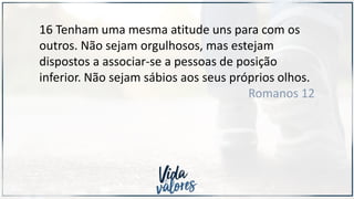16 Tenham uma mesma atitude uns para com os
outros. Não sejam orgulhosos, mas estejam
dispostos a associar-se a pessoas de posição
inferior. Não sejam sábios aos seus próprios olhos.
Romanos 12
 
