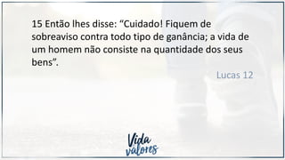 15 Então lhes disse: “Cuidado! Fiquem de
sobreaviso contra todo tipo de ganância; a vida de
um homem não consiste na quantidade dos seus
bens”.
Lucas 12
 