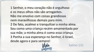 1 Senhor, o meu coração não é orgulhoso
e os meus olhos não são arrogantes.
Não me envolvo com coisas grandiosas
nem maravilhosas demais para mim.
2 De fato, acalmei e tranquilizei a minha alma.
Sou como uma criança recém-amamentada por
sua mãe; a minha alma é como essa criança.
3 Ponha a sua esperança no Senhor, ó Israel,
desde agora e para sempre!
Salmo 131
 