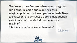 “Prefiro ser o que Deus escolheu fazer comigo do
que a criatura mais gloriosa que eu possa
imaginar; pois ter nascido no pensamento de Deus
e, então, ser feito por Deus é a coisa mais querida,
grandiosa e preciosa de tudo o que se pode
imaginar."
Esta é uma oração de contentamento.”
C.S.Lewis
 