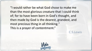 “I would rather be what God chose to make me
than the most glorious creature that I could think
of; for to have been born in God's thought, and
then made by God is the dearest, grandest, and
most precious thing in all thinking."
This is a prayer of contentment.”
C.S.Lewis
 