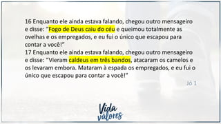 16 Enquanto ele ainda estava falando, chegou outro mensageiro
e disse: “Fogo de Deus caiu do céu e queimou totalmente as
ovelhas e os empregados, e eu fui o único que escapou para
contar a você!”
17 Enquanto ele ainda estava falando, chegou outro mensageiro
e disse: “Vieram caldeus em três bandos, atacaram os camelos e
os levaram embora. Mataram à espada os empregados, e eu fui o
único que escapou para contar a você!”
Jó 1
 
