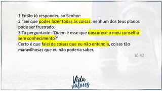 1 Então Jó respondeu ao Senhor:
2 “Sei que podes fazer todas as coisas; nenhum dos teus planos
pode ser frustrado.
3 Tu perguntaste: ‘Quem é esse que obscurece o meu conselho
sem conhecimento?’
Certo é que falei de coisas que eu não entendia, coisas tão
maravilhosas que eu não poderia saber.
Jó 42
 