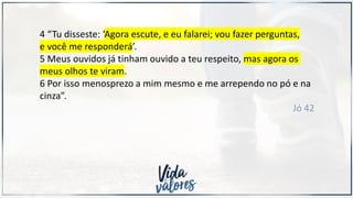 4 “Tu disseste: ‘Agora escute, e eu falarei; vou fazer perguntas,
e você me responderá’.
5 Meus ouvidos já tinham ouvido a teu respeito, mas agora os
meus olhos te viram.
6 Por isso menosprezo a mim mesmo e me arrependo no pó e na
cinza”.
Jó 42
 