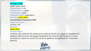 Strong’s 1288
yadah: lançar, atirar
Palavra Original: ‫ה‬ ָ
‫ָד‬‫י‬
Parte do discurso: verbo
Transliteração: yadah
Ortografia fonética: (yaw-daw ‘)
Definição: lançar, atirar
Concordância Exaustiva NAS
Origem da palavra
um prim. raiz
Definição
lançar, atirar
Tradução NASB
confessar (10), confessar (3), confessar (1), confessar (2), dar (1), elogiar (1), agradecer (5),
agradecer (59), louvar (1), dar graças (3), glorificar (1), hinos de ação de graças (1), fazer
confissão (1), colocar (1), louvar (17), atirar (1), agradecer (5), agradecer (1), lançar para
baixo (1).
 