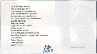 Eu Te agradeço, Senhor
Pelo carinho, pelo amor
Pelo cuidado que tens por mim
Toma minha vida em Tuas mãos
Meu coração vem transformar
Em Cristo um novo ser, cada vez mais
Quanta esperança
Santa harmonia
Ouço uma voz me chamar
Voz de perdão
Brilho celeste, então
Toca minha face com ternura e diz:
Meu filho, descanso e paz em Mim vais achar
Cristo Te amo
Tu és minha luz
Eu te agradeço
Querido Jesus
Leonardo Gonçalves
 
