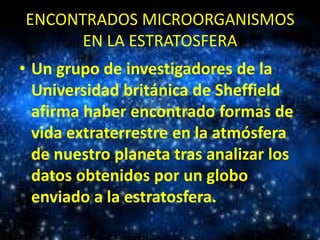 ENCONTRADOS MICROORGANISMOS
EN LA ESTRATOSFERA
• Un grupo de investigadores de la
Universidad británica de Sheffield
afirma haber encontrado formas de
vida extraterrestre en la atmósfera
de nuestro planeta tras analizar los
datos obtenidos por un globo
enviado a la estratosfera.

 