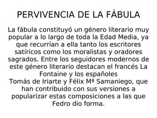 PERVIVENCIA DE LA FÁBULA La fábula constituyó un género literario muy popular a lo largo de toda la Edad Media, ya que recurrían a ella tanto los escritores satíricos como los moralistas y oradores sagrados. Entre los seguidores modernos de este género literario destacan el francés La Fontaine y los españoles Tomás de Iriarte y Félix Mª Samaniego, que han contribuido con sus versiones a popularizar estas composiciones a las que Fedro dio forma. 