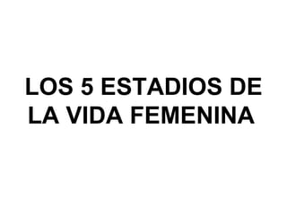 LOS 5 ESTADIOS DE LA VIDA FEMENINA   