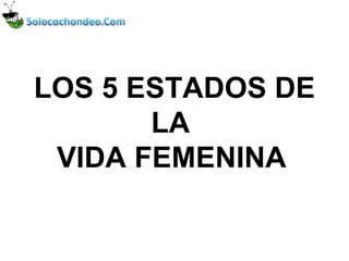 LOS 5 ESTADOS DE 
       LA 
 VIDA FEMENINA
 