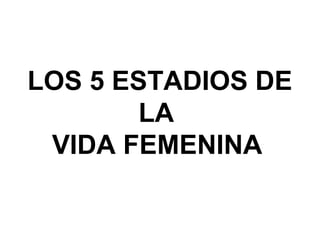 LOS 5 ESTADIOS DE 
        LA 
 VIDA FEMENINA
 