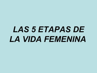 LAS 5 ETAPAS DE 
LA VIDA FEMENINA 
 