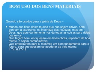 BOM USO DOS BENS MATERIAIS
Quando são usados para a glória de Deus –
 Manda aos ricos deste mundo que não sejam altivos, nem
ponham a esperança na incerteza das riquezas, mas em
Deus, que abundantemente nos dá todas as coisas para delas
gozarmos;
Que façam bem, enriqueçam em boas obras, repartam de boa
mente, e sejam comunicáveis;
Que entesourem para si mesmos um bom fundamento para o
futuro, para que possam se apoderar da vida eterna.
I Tm 6:17-19
 