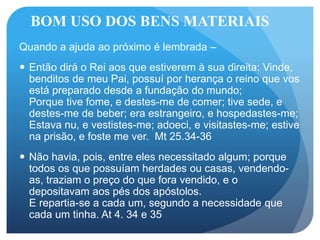 BOM USO DOS BENS MATERIAIS
Quando a ajuda ao próximo é lembrada –
 Então dirá o Rei aos que estiverem à sua direita: Vinde,
benditos de meu Pai, possuí por herança o reino que vos
está preparado desde a fundação do mundo;
Porque tive fome, e destes-me de comer; tive sede, e
destes-me de beber; era estrangeiro, e hospedastes-me;
Estava nu, e vestistes-me; adoeci, e visitastes-me; estive
na prisão, e foste me ver. Mt 25.34-36
 Não havia, pois, entre eles necessitado algum; porque
todos os que possuíam herdades ou casas, vendendo-
as, traziam o preço do que fora vendido, e o
depositavam aos pés dos apóstolos.
E repartia-se a cada um, segundo a necessidade que
cada um tinha. At 4. 34 e 35
 