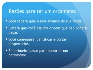 Razões para ter um orçamento
 Você saberá qual o real alcance de sua renda.
 Evitará que você assuma dívidas que não poderá
pagar.
 Você conseguirá identificar e cortar
desperdícios.
 É o primeiro passo para construir um
patrimônio.
 