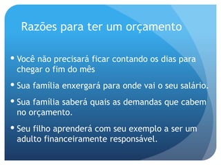 Razões para ter um orçamento
 Você não precisará ficar contando os dias para
chegar o fim do mês
 Sua família enxergará para onde vai o seu salário.
 Sua família saberá quais as demandas que cabem
no orçamento.
 Seu filho aprenderá com seu exemplo a ser um
adulto financeiramente responsável.
 