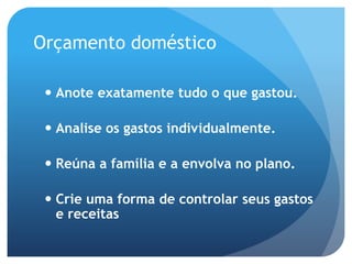 Orçamento doméstico
 Anote exatamente tudo o que gastou.
 Analise os gastos individualmente.
 Reúna a família e a envolva no plano.
 Crie uma forma de controlar seus gastos
e receitas
 
