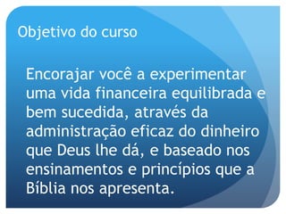 Objetivo do curso
Encorajar você a experimentar
uma vida financeira equilibrada e
bem sucedida, através da
administração eficaz do dinheiro
que Deus lhe dá, e baseado nos
ensinamentos e princípios que a
Bíblia nos apresenta.
 