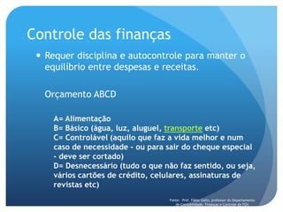 Controle das finanças
 Requer disciplina e autocontrole para manter o
equilíbrio entre despesas e receitas.
Orçamento ABCD
A= Alimentação
B= Básico (água, luz, aluguel, transporte etc)
C= Controlável (aquilo que faz a vida melhor e num
caso de necessidade - ou para sair do cheque especial
- deve ser cortado)
D= Desnecessário (tudo o que não faz sentido, ou seja,
vários cartões de crédito, celulares, assinaturas de
revistas etc)
Fonte: Prof. Fábio Gallo, professor do Departamento
de Contabilidade, Finanças e Controle da FGV
 