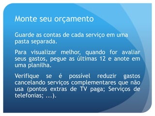 Monte seu orçamento
Guarde as contas de cada serviço em uma
pasta separada.
Para visualizar melhor, quando for avaliar
seus gastos, pegue as últimas 12 e anote em
uma planilha.
Verifique se é possível reduzir gastos
cancelando serviços complementares que não
usa (pontos extras de TV paga; Serviços de
telefonias; ...).
 