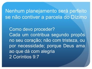Como devo proceder?
Cada um contribua segundo propôs
no seu coração; não com tristeza, ou
por necessidade; porque Deus ama
ao que dá com alegria
2 Coríntios 9:7
Nenhum planejamento será perfeito
se não contiver a parcela do Dízimo
 