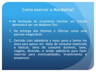  Na formação do orçamento familiar um Cristão
demonstra ser um Modomo Fiel:
1. Na entrega dos Dízimos e Ofertas como uma
parcela inegociável.
2. Gerindo com sabedoria a maior parte o Senhor lhe
deixa para aplicar em itens de consumo essenciais
e básicos, bens de consumo duráveis, laser,
viagens, diversão, e tendo sabedoria para fazer
reservas para eventualidades, investimento e
poupanças.
Como exercer a Mordomia?
 