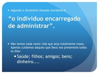  segundo o dicionário Houaiss mordomo é
“o individuo encarregado
de administrar”.
 Não temos nada nesta vida que seja totalmente nosso.
Apenas cuidamos daquilo que Deus nos presenteia todos
os dias:
Saúde; filhos; amigos; bens;
dinheiro....
 