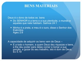 BENS MATERIAIS
Deus é o dono de todos os bens
 Do SENHOR é a terra e a sua plenitude, o mundo e
aqueles que nele habitam. Salmos 24:1
 Minha é a prata, e meu é o ouro, disse o Senhor dos
Exércitos
Ageu 2:8
A capacidade de adquirir os bens vem de Deus –
 E a todo o homem, a quem Deus deu riquezas e bens,
e lhe deu poder para delas comer e tomar a sua
porção, e gozar do seu trabalho, isto é dom de Deus.
Ec 5.19
 