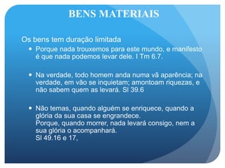 BENS MATERIAIS
Os bens tem duração limitada
 Porque nada trouxemos para este mundo, e manifesto
é que nada podemos levar dele. I Tm 6.7.
 Na verdade, todo homem anda numa vã aparência; na
verdade, em vão se inquietam; amontoam riquezas, e
não sabem quem as levará. Sl 39.6
 Não temas, quando alguém se enriquece, quando a
glória da sua casa se engrandece.
Porque, quando morrer, nada levará consigo, nem a
sua glória o acompanhará.
Sl 49.16 e 17,
 
