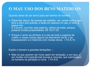 O MAU USO DOS BENS MATERIAIS
Quando deixa de ser servo para ser senhor do homem
 Disse-lhe Jesus: Se queres ser perfeito, vai, vende tudo o que
tens e dá-o aos pobres, e terás um tesouro no céu; e vem, e
segue-me.
E o jovem, ouvindo esta palavra, retirou-se triste, porque
possuía muitas propriedades. Mt 19.21-22
 Porque o amor ao dinheiro é a raiz de toda a espécie de
males; e nessa cobiça alguns se desviaram da fé, e se
traspassaram a si mesmos com muitas dores. I Tm 6.10
Expõe o homem a grandes tentações –
 Mas os que querem ser ricos caem em tentação, e em laço, e
em muitas concupiscências loucas e nocivas, que submergem
os homens na perdição e ruína I Tm 6.9.
 