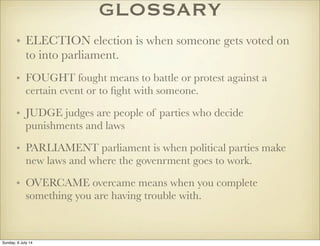 GLOSSARY
• ELECTION election is when someone gets voted on
to into parliament.
• FOUGHT fought means to battle or protest against a
certain event or to ﬁght with someone.
• JUDGE judges are people of parties who decide
punishments and laws
• PARLIAMENT parliament is when political parties make
new laws and where the govenrment goes to work.
• OVERCAME overcame means when you complete
something you are having trouble with.
Sunday, 6 July 14
 