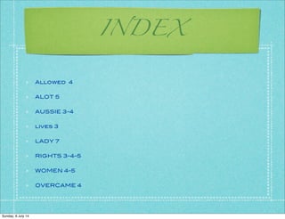 INDEX
Allowed 4
ALOT 5
AUSSIE 3-4
lives 3
LADY 7
RIGHTS 3-4-5
WOMEN 4-5
OVERCAME 4
Sunday, 6 July 14
 