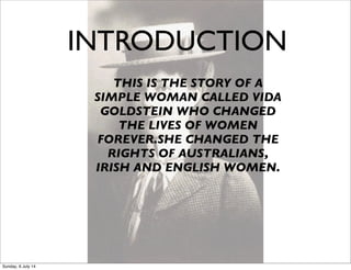 INTRODUCTION
THIS IS THE STORY OF A
SIMPLE WOMAN CALLED VIDA
GOLDSTEIN WHO CHANGED
THE LIVES OF WOMEN
FOREVER.SHE CHANGED THE
RIGHTS OF AUSTRALIANS,
IRISH AND ENGLISH WOMEN.
Sunday, 6 July 14
 
