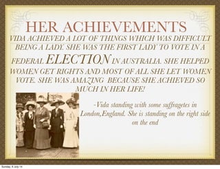 HER ACHIEVEMENTS
VIDA ACHIEVED A LOT OF THINGS WHICH WAS DIFFICULT
BEING A LADY. SHE WAS THE FIRST LADY TO VOTE IN A
FEDERAL ELECTIONIN AUSTRALIA. SHE HELPED
WOMEN GET RIGHTS AND MOST OF ALL SHE LET WOMEN
VOTE. SHE WAS AMAZING BECAUSE SHE ACHIEVED SO
MUCH IN HER LIFE!
-Vida standing with some suffragetes in
London,England. She is standing on the right side
on the end
Sunday, 6 July 14
 