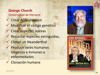 George Church
Universidad de Harvard
 Crear ADN sintético
 Modificar el código genético
 Crear especies nuevas
 Resuci...