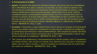 • 4. POSICIONAMENTO DA IASD:
• ABORTO: “O ABORTO POR MOTIVO DE CONTROLE NATALÍCIO, ESCOLHA DE SEXO OU CONVENIÊNCIA
NÃO É APROPRIADO PELA IGREJA. CONTUDO, AS MULHERES, ÀS VEZES, PODEM SE DEPARAR COM
CIRCUNSTÂNCIAS EXCEPCIONAIS QUE APRESENTAM GRAVES DILEMAS MORAIS OU MÉDICOS, COMO:
AMEAÇA SIGNIFICATIVA À VIDA DA MULHER GESTANTE, SÉRIOS RISCOS À SUA SAÚDE, DEFEITOS
CONGÊNITOS GRAVES CUIDADOSAMENTE DIAGNOSTICADOS NO FETO E GRAVIDEZ RESULTANTE DE
ESTUPRO OU INCESTO. A DECISÃO FINAL QUANTO A INTERROMPER OU NÃO A GRAVIDEZ DEVE SER
FEITA PELA MULHER GRÁVIDA APÓS O DEVIDO ACONSELHAMENTO. ELA DEVE SER AUXILIADA EM SUA
DECISÃO POR MEIO DE INFORMAÇÃO PRECISA, PRINCÍPIOS BÍBLICOS E A ORIENTAÇÃO DO ESPÍRITO
SANTO.” (BENEDICTO, 2012, P. 220).
• EUTANÁSIA: “CONQUANTO O AMOR CRISTÃO POSSA LEVAR À RECUSA OU RETIRADA DE INTERVENÇÕES
MÉDICAS QUE APENAS AUMENTEM O SOFRIMENTO OU PROLONGUEM A CONDIÇÃO DO MORIBUNDO,
OS ADVENTISTAS NÃO PRATICAM A ‘MORTE MISERICORDIOSA’, NEM AUXILIAM NO SUICÍDIO (GN 9:5,6;
ÊX 20:13; 23:7). ELES SE OPÕEM À EUTANÁSIA ATIVA, O TIRAR INTENCIONALMENTE A VIDA DE UMA
PESSOA SOFREDORA OU MORIBUNDA.” (BENEDICTO, 2012, P. 89).
• “NO CUIDADO DOS MORIBUNDOS, É RESPONSABILIDADE DO CRISTÃO ALIVIAR A DOR E O SOFRIMENTO
AO MÁXIMO POSSÍVEL, SEM UTILIZAR A EUTANÁSIA ATIVA. QUANDO ESTÁ CLARO QUE A INTERVENÇÃO
MÉDICA NÃO VAI CURAR O PACIENTE, O OBJETIVO PRIMÁRIO DA ASSISTÊNCIA DEVE SER SUBSTITUÍDO
PELO ALÍVIO DO SOFRIMENTO.” (BENEDICTO, 2012, P. 89).
 