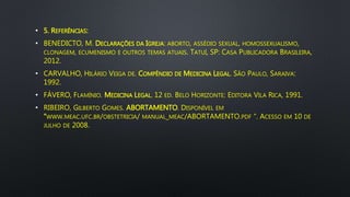 • 5. REFERÊNCIAS:
• BENEDICTO, M. DECLARAÇÕES DA IGREJA: ABORTO, ASSÉDIO SEXUAL, HOMOSSEXUALISMO,
CLONAGEM, ECUMENISMO E OUTROS TEMAS ATUAIS. TATUÍ, SP: CASA PUBLICADORA BRASILEIRA,
2012.
• CARVALHO, HILÁRIO VEIGA DE. COMPÊNDIO DE MEDICINA LEGAL. SÃO PAULO, SARAIVA:
1992.
• FÁVERO, FLAMÍNIO. MEDICINA LEGAL. 12 ED. BELO HORIZONTE: EDITORA VILA RICA, 1991.
• RIBEIRO, GILBERTO GOMES. ABORTAMENTO. DISPONÍVEL EM
“WWW.MEAC.UFC.BR/OBSTETRICIA/ MANUAL_MEAC/ABORTAMENTO.PDF “. ACESSO EM 10 DE
JULHO DE 2008.
 