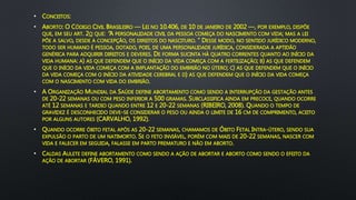 • CONCEITOS:
• ABORTO: O CÓDIGO CIVIL BRASILEIRO — LEI NO 10.406, DE 10 DE JANEIRO DE 2002 —, POR EXEMPLO, DISPÕE
QUE, EM SEU ART. 2O QUE: “A PERSONALIDADE CIVIL DA PESSOA COMEÇA DO NASCIMENTO COM VIDA; MAS A LEI
PÕE A SALVO, DESDE A CONCEPÇÃO, OS DIREITOS DO NASCITURO. ” DESSE MODO, NO SENTIDO JURÍDICO MODERNO,
TODO SER HUMANO É PESSOA, DOTADO, POIS, DE UMA PERSONALIDADE JURÍDICA, CONSIDERADA A APTIDÃO
GENÉRICA PARA ADQUIRIR DIREITOS E DEVERES. DE FORMA SUCINTA HÁ QUATRO CORRENTES QUANTO AO INÍCIO DA
VIDA HUMANA: A) AS QUE DEFENDEM QUE O INÍCIO DA VIDA COMEÇA COM A FERTILIZAÇÃO; B) AS QUE DEFENDEM
QUE O INÍCIO DA VIDA COMEÇA COM A IMPLANTAÇÃO DO EMBRIÃO NO ÚTERO; C) AS QUE DEFENDEM QUE O INÍCIO
DA VIDA COMEÇA COM O INÍCIO DA ATIVIDADE CEREBRAL E D) AS QUE DEFENDEM QUE O INÍCIO DA VIDA COMEÇA
COM O NASCIMENTO COM VIDA DO EMBRIÃO.
• A ORGANIZAÇÃO MUNDIAL DA SAÚDE DEFINE ABORTAMENTO COMO SENDO A INTERRUPÇÃO DA GESTAÇÃO ANTES
DE 20-22 SEMANAS OU COM PESO INFERIOR A 500 GRAMAS. SUBCLASSIFICA AINDA EM PRECOCE, QUANDO OCORRE
ATÉ 12 SEMANAS E TARDIO QUANDO ENTRE 12 E 20-22 SEMANAS (RIBEIRO, 2008). QUANDO O TEMPO DE
GRAVIDEZ É DESCONHECIDO DEVE-SE CONSIDERAR O PESO OU AINDA O LIMITE DE 16 CM DE COMPRIMENTO, ACEITO
POR ALGUNS AUTORES (CARVALHO, 1992).
• QUANDO OCORRE ÓBITO FETAL APÓS AS 20-22 SEMANAS, CHAMAMOS DE ÓBITO FETAL INTRA-ÚTERO, SENDO SUA
EXPULSÃO O PARTO DE UM NATIMORTO. SE O FETO INVIÁVEL, PORÉM COM MAIS DE 20-22 SEMANAS, NASCER COM
VIDA E FALECER EM SEGUIDA, FALASSE EM PARTO PREMATURO E NÃO EM ABORTO.
• CALDAS AULETE DEFINE ABORTAMENTO COMO SENDO A AÇÃO DE ABORTAR E ABORTO COMO SENDO O EFEITO DA
AÇÃO DE ABORTAR (FÁVERO, 1991).
 