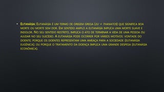 • EUTANÁSIA: EUTANÁSIA É UM TERMO DE ORIGEM GREGA (EU + THANATOS) QUE SIGNIFICA BOA
MORTE OU MORTE SEM DOR. EM SENTIDO AMPLO A EUTANÁSIA IMPLICA UMA MORTE SUAVE E
INDOLOR. NO SEU SENTIDO RESTRITO, IMPLICA O ATO DE TERMINAR A VIDA DE UMA PESSOA OU
AJUDAR NO SEU SUICÍDIO. A EUTANÁSIA PODE OCORRER POR VÁRIOS MOTIVOS: VONTADE DO
DOENTE; PORQUE OS DOENTES REPRESENTAM UMA AMEAÇA PARA A SOCIEDADE (EUTANÁSIA
EUGÊNICA); OU PORQUE O TRATAMENTO DA DOENÇA IMPLICA UMA GRANDE DESPESA (EUTANÁSIA
ECONÔMICA).
 