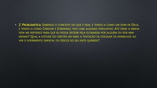 • 2. PROBLEMÁTICA: SABENDO O CONCEITO DO QUE É VIDA, E TENDO-A COMO UM DOM DE DEUS,
E TENDO-O COMO CRIADOR E SOBERANO, NOS CABE ALGUMAS PERGUNTAS: ATÉ ONDE A MINHA
VIDA ME PERTENCE PARA QUE EU POSSA DECIDIR PELA EUTANÁSIA POR ALGUÉM OU POR MIM
MESMO? QUAL A ATITUDE DO CRISTÃO EM MEIO A TENTAÇÃO DE DESLIGAR OS APARELHOS AO
VER O SOFRIMENTO (MENTAL OU FÍSICO) DO SEU ENTE QUERIDO?
 