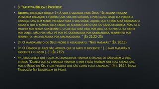 • 3. TRATATIVA BÍBLICA E PROFÉTICA:
• ABORTO, TRATATIVA BÍBLICA: 1º. A VIDA É SAGRADA PARA DEUS: “SE ALGUNS HOMENS
ESTIVEREM BRIGANDO E FERIREM UMA MULHER GRÁVIDA, E POR CAUSA DISSO ELA PERDER A
CRIANÇA, MAS SEM MAIOR PREJUÍZO PARA A SUA SAÚDE, AQUELE QUE A FERIU SERÁ OBRIGADO A
PAGAR O QUE O MARIDO DELA EXIGIR, DE ACORDO COM O QUE OS JUÍZES DECIDIREM. MAS, SE A
MULHER FOR FERIDA GRAVEMENTE, O CASTIGO SERÁ VIDA POR VIDA, OLHO POR OLHO, DENTE
POR DENTE, MÃO POR MÃO, PÉ POR PÉ, QUEIMADURA POR QUEIMADURA, FERIMENTO POR
FERIMENTO, MACHUCADURA POR MACHUCADURA. ” (ÊX 21:22-25)
• 2º. O MANDAMENTO DE DEUS PROÍBE O ASSASSINATO: "NÃO MATARÁS." (ÊX. 20:13)
• 3º. O CRIADOR (E JUIZ) NÃO APROVA QUE SE MATE O INOCENTE: “ […] NÃO MATARÁS O
INOCENTE E O JUSTO […]” (ÊX 23:7).
• 4º: JESUS DESEJA QUE TODAS AS CRIANCINHAS TENHAM A CHANCE DE GANHAREM A VIDA
ETERNA: “DEIXEM QUE AS CRIANÇAS VENHAM A MIM E NÃO PROÍBAM QUE ELAS FAÇAM ISSO,
POIS O REINO DO CÉU É DAS PESSOAS QUE SÃO COMO ESTAS CRIANÇAS.” (MT. 19:14, NOVA
TRADUÇÃO NA LINGUAGEM DE HOJE).
 