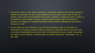 • EM MUITOS CASOS, O PAI É MENOS RAZOÁVEL E TEM MENOS CUIDADO PELA ESPOSA DURANTE O
PERÍODO DA GRAVIDEZ, DO QUE O QUE MANIFESTA POR SEU GADO E SUAS CRIAS. A MÃE, EM
MUITOS CASOS, ANTES DO NASCIMENTO DOS FILHOS, É DEIXADA A TRABALHAR CEDO E TARDE [...]
O PREPARO DE UMA COMIDA SAUDÁVEL HAVERIA EXIGIDO APENAS CERCA DA METADE DA
DESPESA E DO TRABALHO, E HAVERIA SIDO MUITO MAIS NUTRITIVA. MENSAGENS ESCOLHIDAS –
VOLUME 2, P. 427
• AS MULHERES QUE TÊM PRINCÍPIOS E QUE SÃO BEM INSTRUÍDAS, NÃO SE AFASTARÃO DA
SIMPLICIDADE DO REGIME ALIMENTAR NESSA OCASIÃO [DA GRAVIDEZ] MAIS DO QUE EM TODAS
AS OUTRAS. CONSIDERARÃO QUE OUTRA VIDA ESTÁ DEPENDENDO DELAS, E SERÃO CUIDADOSAS
EM TODOS OS SEUS HÁBITOS, E ESPECIALMENTE NO REGIME ALIMENTAR. TESTIMONIES, VOL. 2,
PÁG. 382.
 