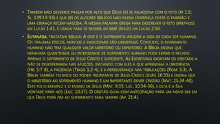 • TAMBÉM NÃO DEVEMOS PASSAR POR ALTO QUE DEUS (A) SE RELACIONA COM O FETO (JR 1:5;
SL. 139:13-16) E QUE (B) OS AUTORES BÍBLICOS NÃO FAZEM DIFERENÇA ENTRE O EMBRIÃO E
UMA CRIANÇA RECÉM-NASCIDA. A MESMA PALAVRA GREGA PARA DESCREVER O FETO (BREPHOS)
EM LUCAS 1:41, É USADA PARA SE REFERIR AO BEBÊ (JESUS) EM LUCAS 2:16.
• EUTANÁSIA, TRATATIVA BÍBLICA: A DOR E O SOFRIMENTO AFLIGEM A VIDA DE CADA SER HUMANO.
OS TRAUMAS FÍSICOS, MENTAIS E EMOCIONAIS SÃO UNIVERSAIS. CONTUDO, O SOFRIMENTO
HUMANO NÃO TEM QUALQUER VALOR MERITÓRIO OU EXPIATÓRIO. A BÍBLIA ENSINA QUE
NENHUMA QUANTIDADE OU INTENSIDADE DE SOFRIMENTO HUMANO PODE EXPIAR O PECADO.
APENAS O SOFRIMENTO DE JESUS CRISTO É SUFICIENTE. AS ESCRITURAS EXORTAM OS CRISTÃOS A
NÃO SE DESESPERAREM NAS AFLIÇÕES, INSTANDO COM ELES A QUE APRENDAM A OBEDIÊNCIA
(HB. 5:7-8), A PACIÊNCIA (TIAGO 1:2-4), E A PERSEVERANÇA NAS TRIBULAÇÕES (ROM. 5:3). A
BÍBLIA TAMBÉM TESTIFICA DO PODER TRIUNFANTE DE JESUS CRISTO (JOÃO 16:33) E ENSINA QUE
O MINISTÉRIO AO SOFRIMENTO HUMANO É UM IMPORTANTE DEVER CRISTÃO (MAT. 25:34-40).
ESTE FOI O EXEMPLO E O ENSINO DE JESUS (MAT. 9:35; LUC. 10:34-36), E ESTA É A SUA
VONTADE PARA NÓS (LUC. 10:37). O CRISTÃO OLHA COM ANTECIPAÇÃO PARA UM NOVO DIA EM
QUE DEUS PORÁ FIM AO SOFRIMENTO PARA SEMPRE (AP. 21:4).
 