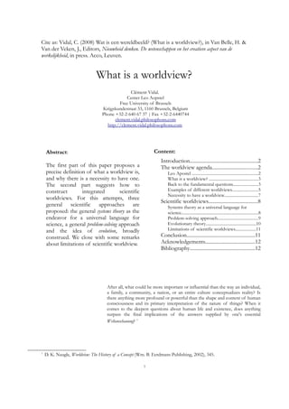 Cite as: Vidal, C. (2008) Wat is een wereldbeeld? (What is a worldview?), in Van Belle, H. &
Van der Veken, J., Editors, Nieuwheid denken. De wetenschappen en het creatieve aspect van de
werkelijkheid, in press. Acco, Leuven.
What is a worldview?
Clément Vidal.
Center Leo Aopstel
Free University of Brussels
Krijgskundestraat 33, 1160 Brussels, Belgium
Phone +32-2-640 67 37 | Fax +32-2-6440744
clement.vidal.philosophons.com
http://clement.vidal.philosophons.com
Abstract:
The first part of this paper proposes a
precise definition of what a worldview is,
and why there is a necessity to have one.
The second part suggests how to
construct integrated scientific
worldviews. For this attempts, three
general scientific approaches are
proposed: the general systems theory as the
endeavor for a universal language for
science, a general problem-solving approach
and the idea of evolution, broadly
construed. We close with some remarks
about limitations of scientific worldview.
Content:
Introduction.....................................................2
The worldview agenda....................................2
Leo Apostel ..............................................................2
What is a worldview? ..............................................3
Back to the fundamental questions.......................3
Examples of different worldviews........................5
Necessity to have a worldview...............................7
Scientific worldviews.......................................8
Systems theory as a universal language for
science........................................................................8
Problem-solving approach......................................9
Evolutionary theory...............................................10
Limitations of scientific worldviews...................11
Conclusion......................................................11
Acknowledgements.......................................12
Bibliography...................................................12
After all, what could be more important or influential than the way an individual,
a family, a community, a nation, or an entire culture conceptualizes reality? Is
there anything more profound or powerful than the shape and content of human
consciousness and its primary interpretation of the nature of things? When it
comes to the deepest questions about human life and existence, does anything
surpass the final implications of the answers supplied by one's essential
Weltanschauung? 1
1
D. K. Naugle, Worldview: The History of a Concept (Wm. B. Eerdmans Publishing, 2002), 345.
1
 